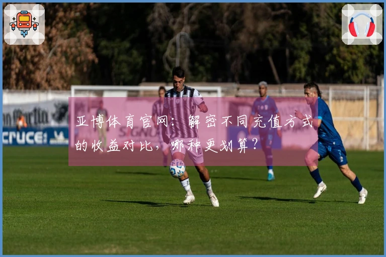 亚博体育官网：解密不同充值方式的收益对比，哪种更划算？