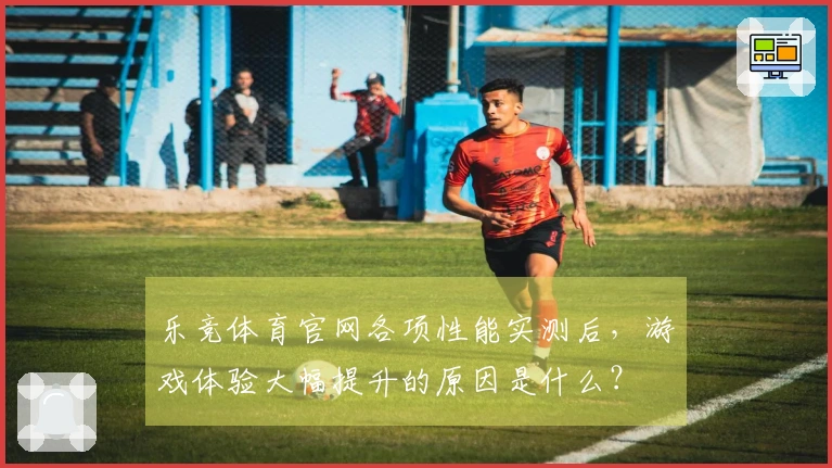 乐竞体育官网各项性能实测后，游戏体验大幅提升的原因是什么？