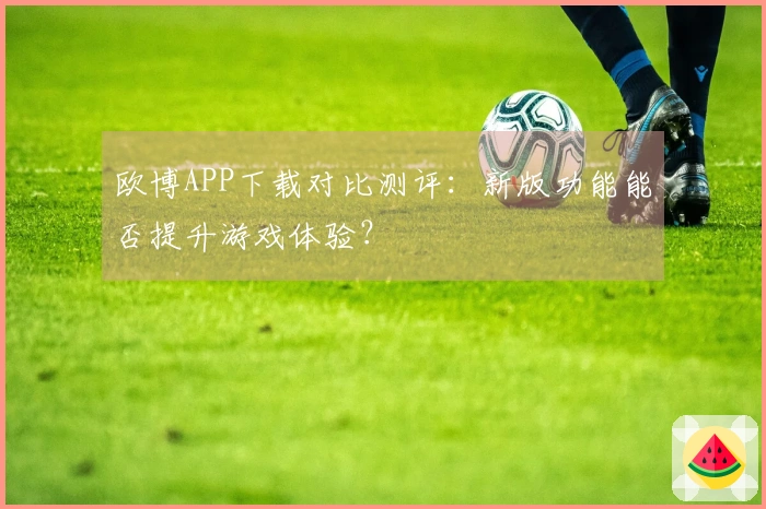 欧博APP下载对比测评：新版功能能否提升游戏体验？