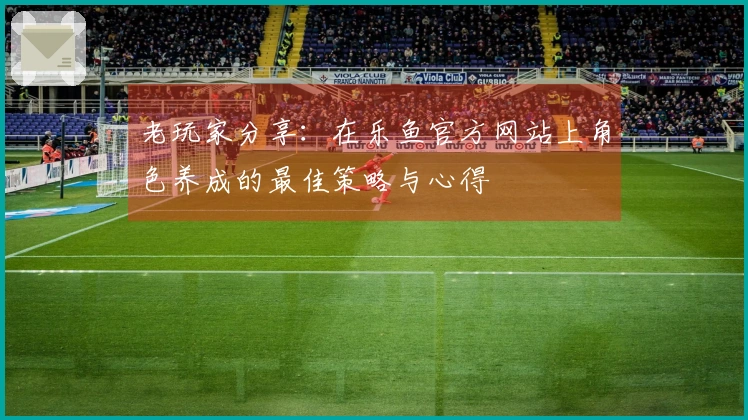 老玩家分享：在乐鱼官方网站上角色养成的最佳策略与心得