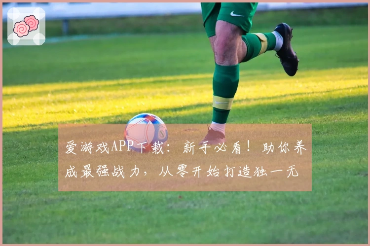 爱游戏APP下载：新手必看！助你养成最强战力，从零开始打造独一无二角色