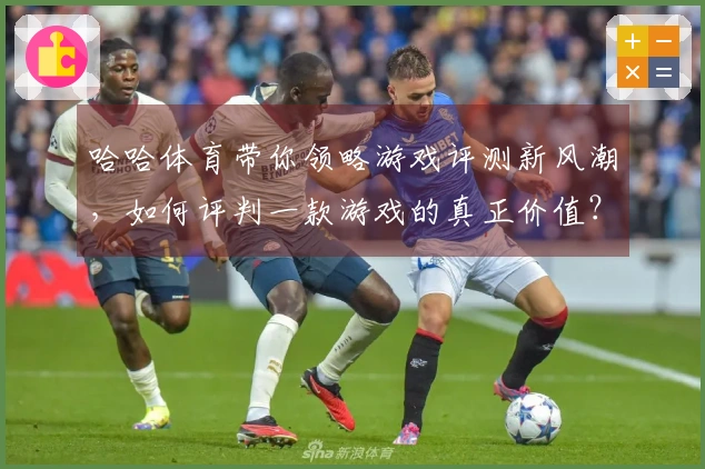 哈哈体育带你领略游戏评测新风潮，如何评判一款游戏的真正价值？
