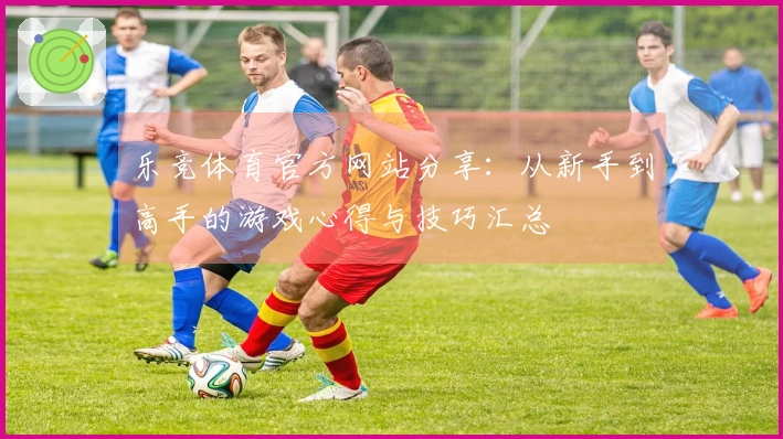 乐竞体育官方网站分享：从新手到高手的游戏心得与技巧汇总